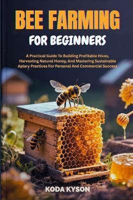 Bee Farming for Beginners: A Practical Guide To Building Profitable Hives, Harvesting Natural Honey, And Mastering Sustainable Apiary Practices For Personal And Commercial Success - Koda Kyson - cover