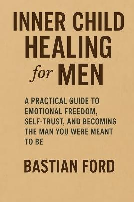 Inner Child Healing for Men: A Practical Guide to Emotional Freedom, Self-Trust, and Becoming the Man You Were Meant to Be - Bastian Ford - cover