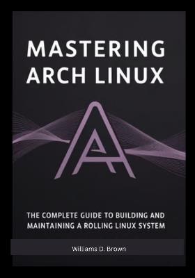 Mastering Arch Linux: The Complete Guide to Building and Maintaining a Rolling Linux System - Williams D Brown Brown - cover