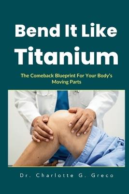 Bend It Like Titanium: The Comeback Blueprint For Your Body's Moving Parts - Charlotte G Greco - cover