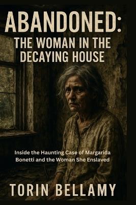 Abandoned: The Woman In The Decaying House: Inside the Haunting Case of Margarida Bonetti and the Woman She Enslaved - Torin Bellamy - cover