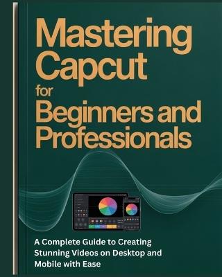 Mastering CapCut for Beginners and Professionals: A Complete Guide to Creating Stunning Videos on Desktop and Mobile with Ease - Martins A Ayaba - cover