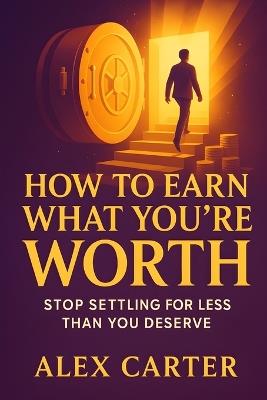 How to Earn What You're Worth: Stop Settling for Less Than You Deserve and Start Earning What You're Truly Capable Of - Alex Carter - cover