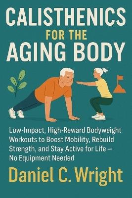 Calisthenics For The Aging Body: Calisthenics For The Aging Body, senior fitness workout guide, anti aging workout plan, home workouts for elderly, longevity workouts for 50+, workouts for older adult - Daniel C Wright - cover