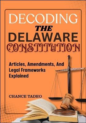 Decoding the Delaware Constitution: Articles, Amendments, And Legal Frameworks Explained - Chance Tadeo - cover