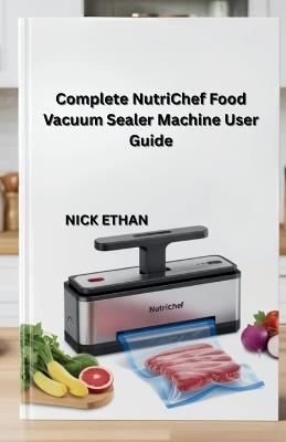 Complete NutriChef Food Vacuum Sealer Machine User Guide: Unlock the Full Power of Your Nutrichef Sealer for Smarter Food Storage - Nick Ethan - cover