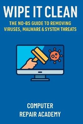 Wipe It Clean: The No-BS Guide to Removing Viruses, Malware & System Threats - Computer Repair Academy - cover