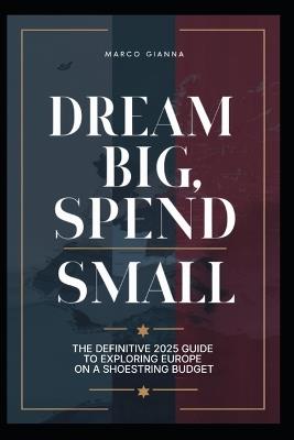 Dream Big, Spend Small: The Definitive 2025 Guide to Exploring Europe on a Shoestring Budget - Marco Gianna - cover
