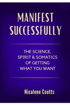 Manifest Successfully: The Science, Spirit & Somatics of Getting What You Want: Finally Make the Law of Attraction Work: A Grounded Approach to Manifestation - The Missing Secret Is in Your Body - Nicalene Coutts - cover