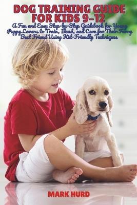 Dog Training Guide for Kids 9-12: A Fun and Easy Step-by-Step Guidebook for Young Puppy Lovers to Train, Bond, and Care for Their Furry Best Friend Using Kid-Friendly Techniques - Mark Hurd - cover