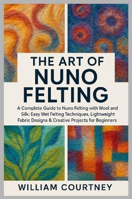 The Art of Nuno Felting: A Complete Guide to Nuno Felting with Wool and Silk: Easy Wet Felting Techniques, Lightweight Fabric Designs & Creative Projects for Beginners. - William Courtney - cover