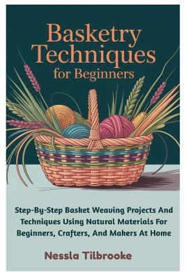 Basketry Techniques For Beginners: Step-By-Step Basket Weaving Projects And Techniques Using Natural Materials For Beginners, Crafters, And Makers At Home - Nessla Tilbrooke - cover
