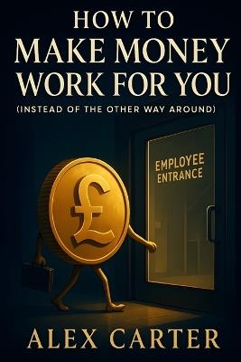 How to Make Money Work for You (Instead of the Other Way Around): Put Your Money on the Job, So You Don't Have to Work as Hard - Alex Carter - cover