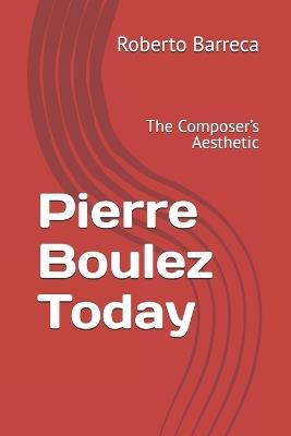 Pierre Boulez Today: The Composer's Aesthetic - Roberto Barreca - cover