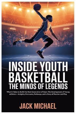 Inside Youth Basketball: The Minds of Legends: What It Takes to Build the Next Generation of Stars: The Development of Young Athletes-Insights, Pressures, Pathways, and a Story of Passion and Play - Jack Michael - cover