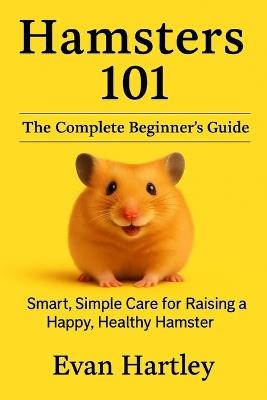 Hamsters 101: The Complete Beginner's Guide: Smart, Simple Care for Raising a Happy, Healthy Hamster - Evan Hartley - cover