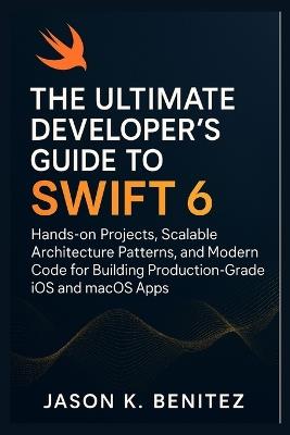 The Ultimate Developer's Guide to Swift 6: Hands-on Projects, Scalable Architecture Patterns, and Modern Code for Building Production-Grade iOS and macOS Apps - Jason K Benitez - cover