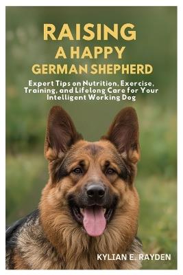 Raising A Happy German Shepherd: Expert Tips on Nutrition, Exercise, Training, and Lifelong Care for your Intelligent Working Dog - Kylian E Rayden - cover