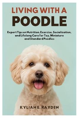 Living with a Poodle: Expert Tips on Nutrition, Exercise, Socialization, and Lifelong Care for Toy, Miniature and Standard Poodles - Kylian E Rayden - cover