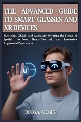 THE ADVANCED GUIDE TO SMART GLASSES AND XR DEVICES (2025 Edition): How Meta, XREAL, and Apple Are Powering the Future of Spatial Interfaces, Hands-Free AI, and Immersive Augmented Experiences - Doug A V Vaughn - cover
