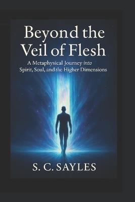 Beyond the Veil of Flesh: A Metaphysical Journey into Spirit, Soul, and the Higher Dimensions - S C Sayles - cover
