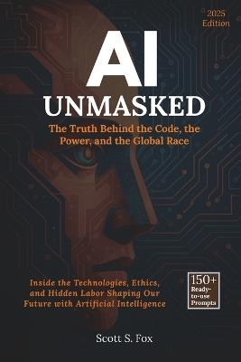 AI Unmasked: The Truth Behind the Code, the Power, and the Global Race: Inside the Technologies, Ethics, and Hidden Labor Shaping Our Future with Artificial Intelligence - Scott S Fox - cover