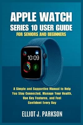 Apple Watch Series 10 User Guide for Seniors and Beginners: A Simple and Supportive Manual to Help You Stay Connected, Manage Your Health, Use Key Features, and Feel Confident Every Day - Elliot J Parkson - cover