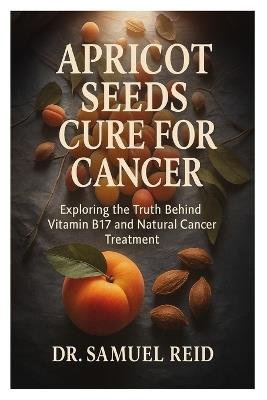 Apricot Seeds Cure for Cancer: Exploring the Truth Behind Vitamin B17 and Natural Cancer Treatment - Samuel Reid - cover