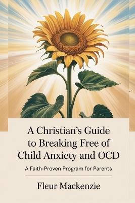 A Christian's Guide to Breaking Free of Child Anxiety and OCD: A Faith-Proven Program for Parents - Fleur MacKenzie - cover