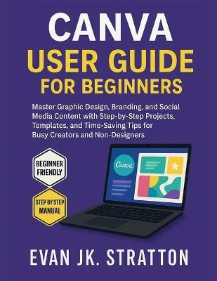 Canva User Guide for Beginners: Master Graphic Design, Branding, and Social Media Content with Step-by-Step Projects, Templates, and Time-Saving Tips for Busy Creators and Non-Designers - Evan Jk Stratton - cover