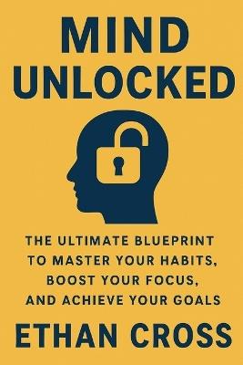 Mind Unlocked: The Ultimate Blueprint to Master Your Habits, Boost Your Focus, and Achieve Your Goals - Ethan Cross - cover