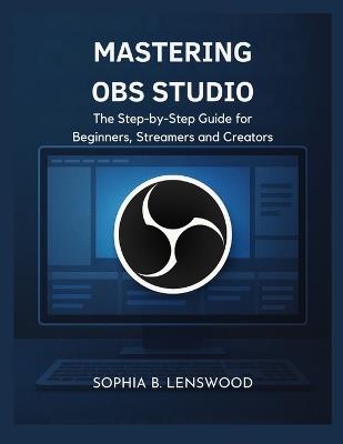 Mastering Obs Studio: The Step-by-Step Guide for Beginners, Streamers and Creators - Sophia B Lenswood - cover