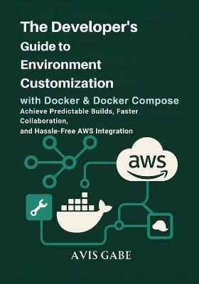 The Developer's Guide to Environment Customization with Docker & Docker Compose: Achieve Predictable Builds, Faster Collaboration, and Hassle-Free AWS Integration - Avis Gabe - cover