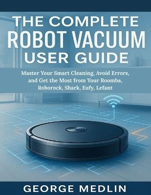 The Complete Robot Vacuum User Guide: Master Your Smart Cleaning, Avoid Errors, and Get the Most from Your Roomba, Roborock, Shark, Eufy, Lefant - George Medlin - cover