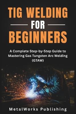 TIG Welding for Beginners: A Complete Step-by-Step Guide to Mastering Gas Tungsten Arc Welding (GTAW) - Metalworks Publishing - cover