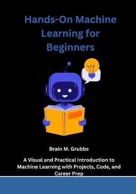 Hands-On Machine Learning for Beginners: A Visual and Practical Introduction to Machine Learning with Projects, Code, and Career Prep - Brain M Grubbs - cover