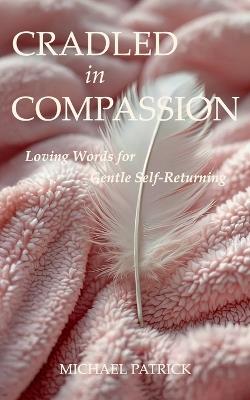 CRADLED In COMPASSION: Loving Words for Gentle Self-Returning - Michael Patrick - cover