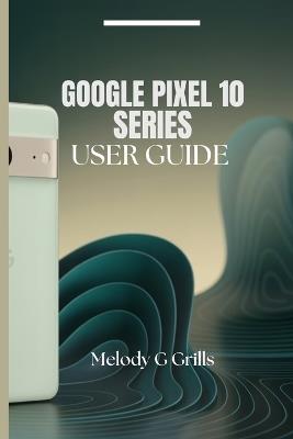 Google Pixel 10 Series User Guide: Everything you need to know about pixel 10, 10pro,10proxl and 10pro fold - Melody G Grills - cover