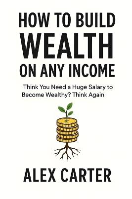 How to Build Wealth on Any Income: Think You Need a Huge Salary to Become Wealthy? Think Again - Alex Carter - cover