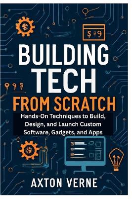 Building Tech from Scratch Your Complete Guide to DIY Projects and Custom Solutions: Hands-On Techniques to Build, Design, and Launch Custom Software, Gadgets, and Apps - Axton Verne - cover