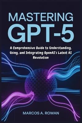 Mastering GPT-5: A Comprehensive Guide to Understanding, Using, and Integrating OpenAI's Latest AI Revolution - Marcos A Rowan - cover