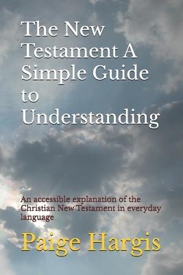The New Testament A Simple Guide to Understanding: An accessible explanation of the Christian New Testament in everyday language - Paige Hargis - cover