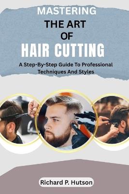 Mastering the Art of Hair Cutting: A Step-By-Step Guide To Professional Techniques And Styles - Richard P Hutson - cover