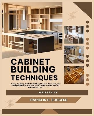 Cabinet Building Techniques: A Step-by-Step Guide to Building Kitchen, Bathroom, and Garage Cabinets with Pro Tools, Joinery Plans, and DIY Installation Tips. - Franklin S Boggess - cover