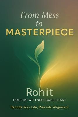 From Mess To Masterpiece: Recode Your Life. Rediscover Yourself. Rise as the Masterpiece You Are. - Rohit Holistic Wellness Consultant - cover