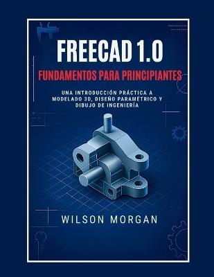 Conceptos básicos de FreeCAD 1.0 para principiantes: Una introducción práctica al modelado 3D, el diseño paramétrico y el dibujo de ingeniería - Wilson Morgan - cover