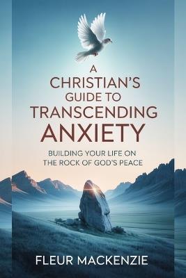 A Christian's Guide to Transcending Anxiety: Building Your Life on the Rock of God's Peace - Fleur MacKenzie - cover