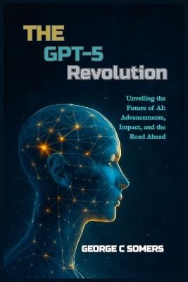 The GPT-5 Revolution: Unveiling the Future of AI: Advancements, Impact, and the Road Ahead - George C Somers - cover