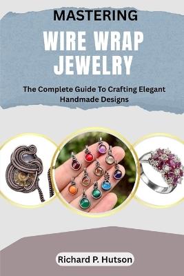 Mastering Wire Wrap Jewelry: The Complete Guide To Crafting Elegant Handmade Designs - Richard P Hutson - cover
