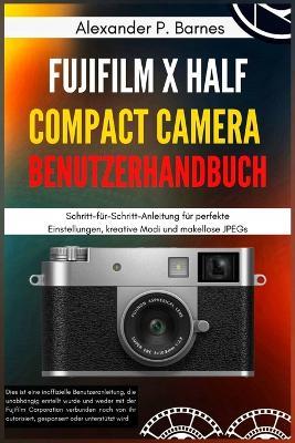 FUJIFILM X Half Compact Camera Benutzerhandbuch: Schritt-für-Schritt-Anleitung für perfekte Einstellungen, kreative Modi und makellose JPEGs - Alexander P Barnes - cover